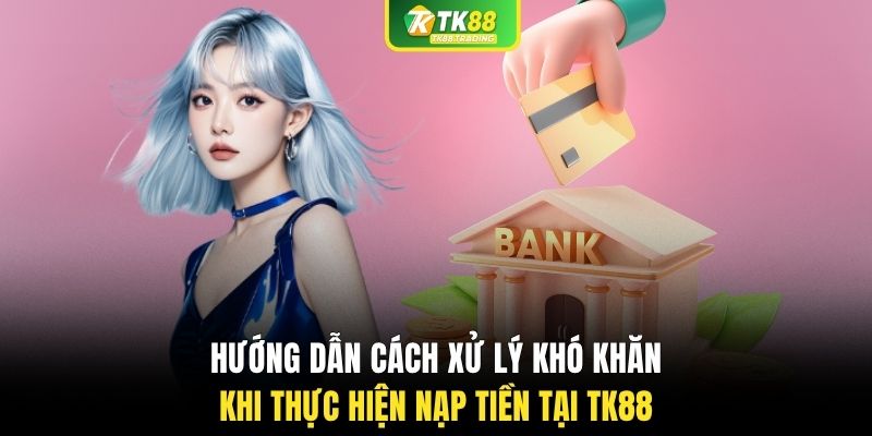 Hướng dẫn cách xử lý khó khăn khi thực hiện nạp tiền tại TK88